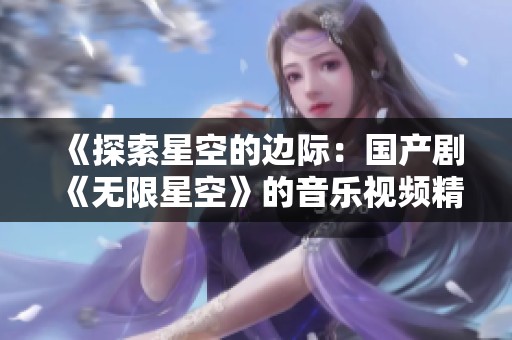 《探索星空的边际：国产剧《无限星空》的音乐视频精华解析》
