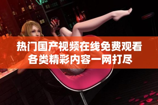热门国产视频在线免费观看 各类精彩内容一网打尽