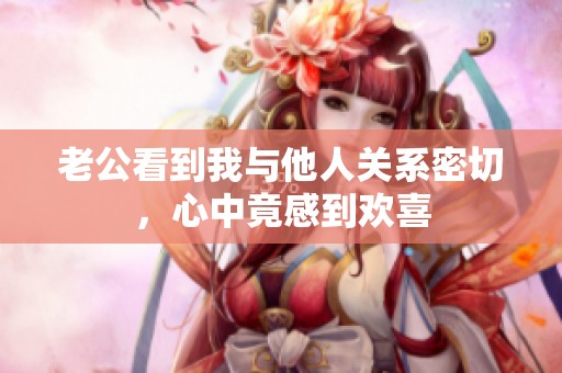 老公看到我与他人关系密切，心中竟感到欢喜