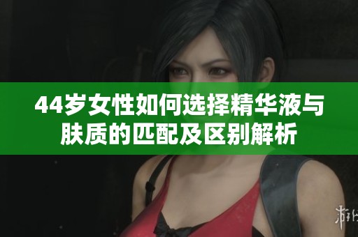 44岁女性如何选择精华液与肤质的匹配及区别解析
