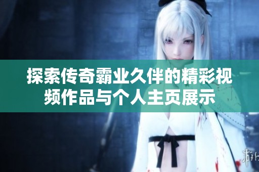 探索传奇霸业久伴的精彩视频作品与个人主页展示