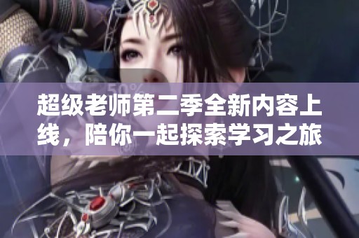 超级老师第二季全新内容上线，陪你一起探索学习之旅