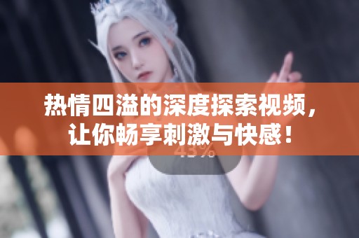 热情四溢的深度探索视频，让你畅享刺激与快感！