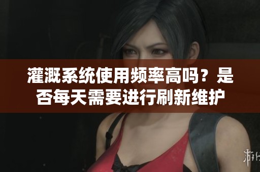 灌溉系统使用频率高吗？是否每天需要进行刷新维护