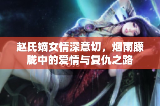 赵氏嫡女情深意切，烟雨朦胧中的爱情与复仇之路
