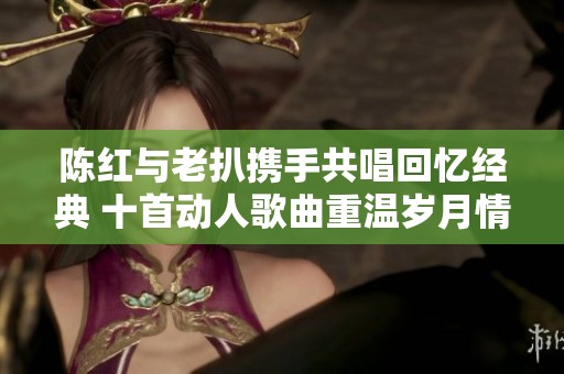 陈红与老扒携手共唱回忆经典 十首动人歌曲重温岁月情怀