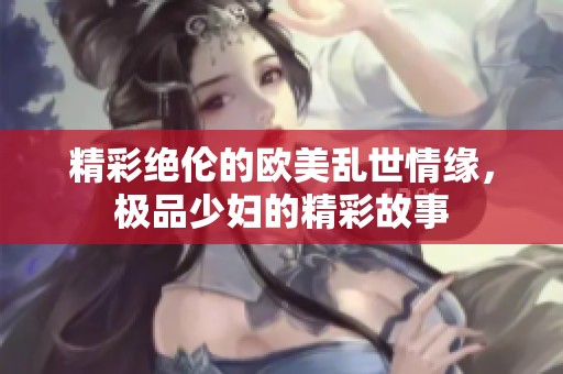 精彩绝伦的欧美乱世情缘，极品少妇的精彩故事
