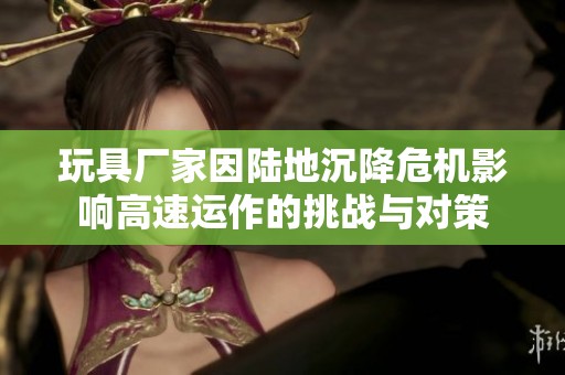 玩具厂家因陆地沉降危机影响高速运作的挑战与对策