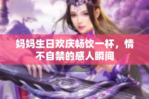 妈妈生日欢庆畅饮一杯，情不自禁的感人瞬间