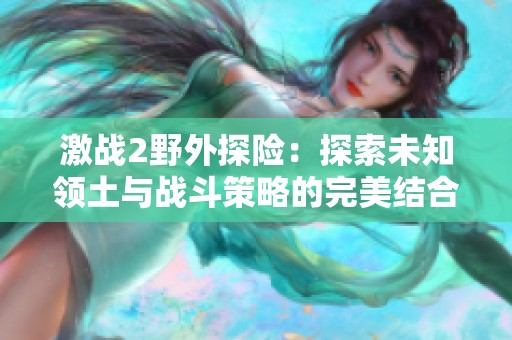 激战2野外探险：探索未知领土与战斗策略的完美结合