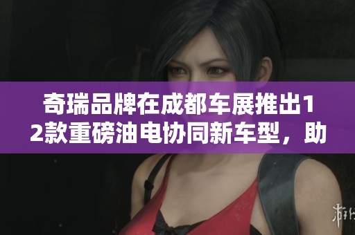 奇瑞品牌在成都车展推出12款重磅油电协同新车型，助力绿色出行