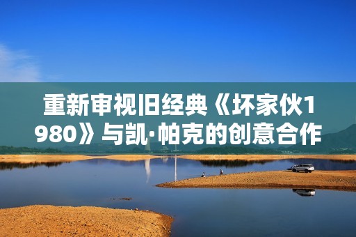 重新审视旧经典《坏家伙1980》与凯·帕克的创意合作之旅