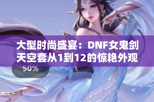 大型时尚盛宴：DNF女鬼剑天空套从1到12的惊艳外观解析