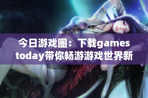 今日游戏圈：下载gamestoday带你畅游游戏世界新体验
