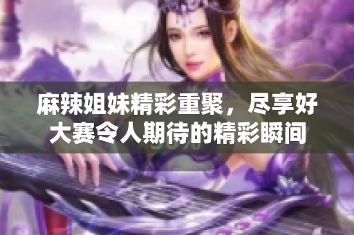 麻辣姐妹精彩重聚，尽享好大赛令人期待的精彩瞬间