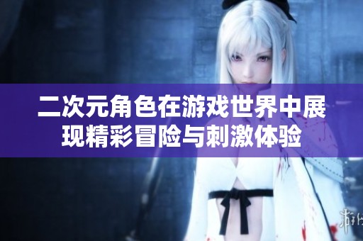 二次元角色在游戏世界中展现精彩冒险与刺激体验