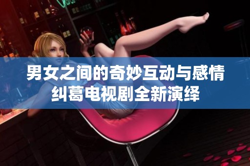 男女之间的奇妙互动与感情纠葛电视剧全新演绎
