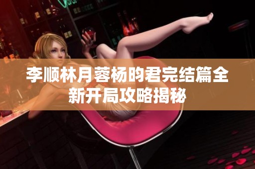 李顺林月蓉杨昀君完结篇全新开局攻略揭秘