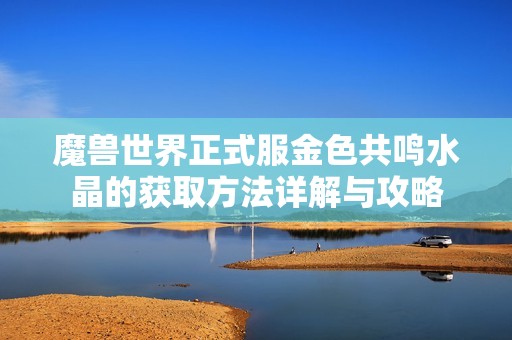 魔兽世界正式服金色共鸣水晶的获取方法详解与攻略